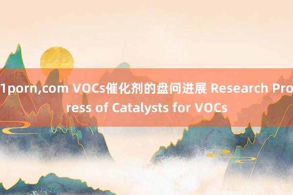 91porn，com VOCs催化剂的盘问进展 Research Progress of Catalysts for VOCs