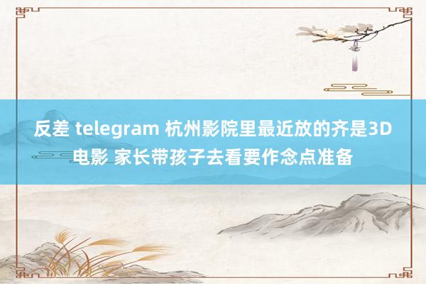 反差 telegram 杭州影院里最近放的齐是3D电影 家长带孩子去看要作念点准备