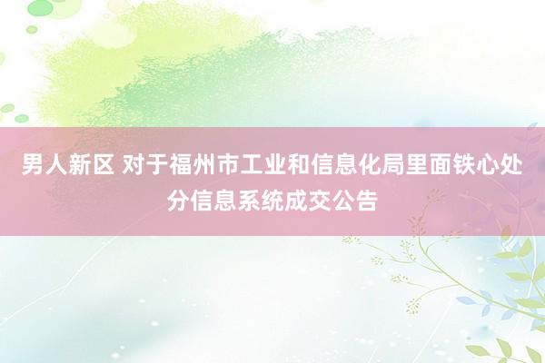 男人新区 对于福州市工业和信息化局里面铁心处分信息系统成交公告