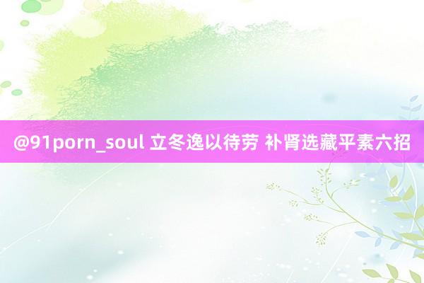 @91porn_soul 立冬逸以待劳 补肾选藏平素六招