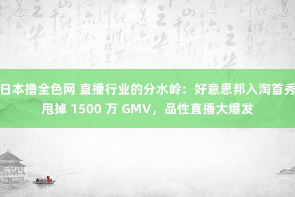 日本撸全色网 直播行业的分水岭：好意思邦入淘首秀甩掉 1500 万 GMV，品性直播大爆发