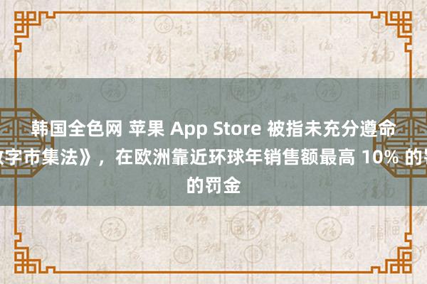 韩国全色网 苹果 App Store 被指未充分遵命《数字市集法》，在欧洲靠近环球年销售额最高 10% 的罚金