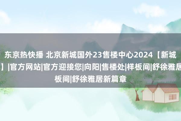 东京热快播 北京新城国外23售楼中心2024【新城国外23】|官方网站|官方迎接您|向阳|售楼处|样板间|舒徐雅居新篇章