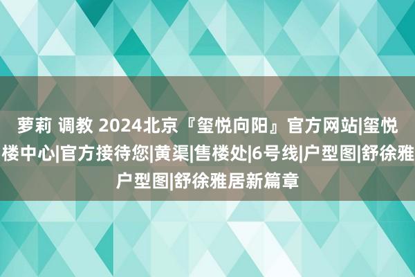 萝莉 调教 2024北京『玺悦向阳』官方网站|玺悦向阳院售楼中心|官方接待您|黄渠|售楼处|6号线|户型图|舒徐雅居新篇章