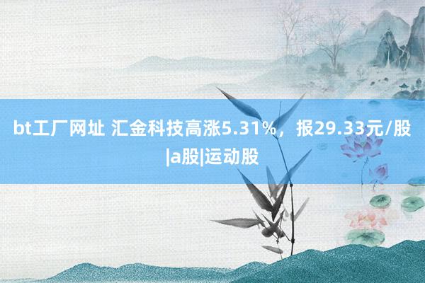 bt工厂网址 汇金科技高涨5.31%，报29.33元/股|a股|运动股