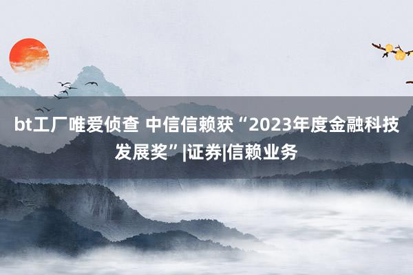 bt工厂唯爱侦查 中信信赖获“2023年度金融科技发展奖”|证券|信赖业务