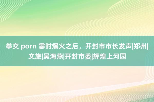 拳交 porn 霎时爆火之后，开封市市长发声|郑州|文旅|吴海燕|开封市委|辉煌上河园