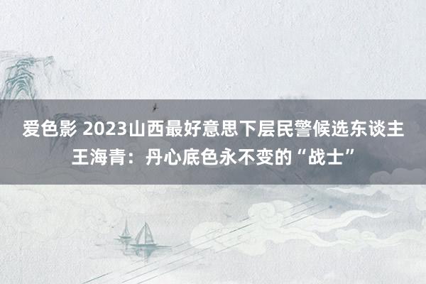 爱色影 2023山西最好意思下层民警候选东谈主王海青：丹心底色永不变的“战士”