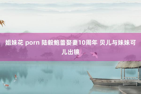 姐妹花 porn 陆毅鲍蕾娶妻10周年 贝儿与妹妹可儿出镜