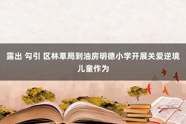 露出 勾引 区林草局到油房明德小学开展关爱逆境儿童作为