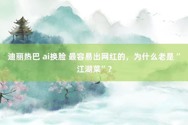 迪丽热巴 ai换脸 最容易出网红的，为什么老是“江湖菜”？