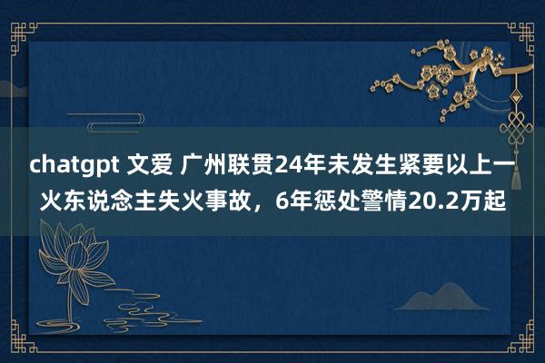 chatgpt 文爱 广州联贯24年未发生紧要以上一火东说念主失火事故，6年惩处警情20.2万起