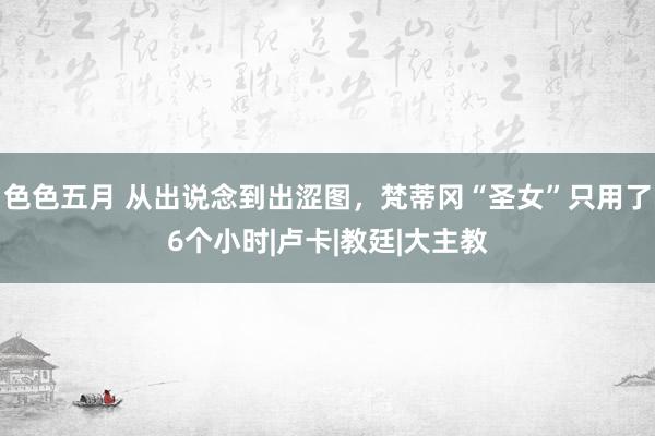 色色五月 从出说念到出涩图，梵蒂冈“圣女”只用了6个小时|卢卡|教廷|大主教