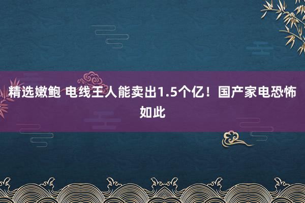 精选嫩鲍 电线王人能卖出1.5个亿！国产家电恐怖如此