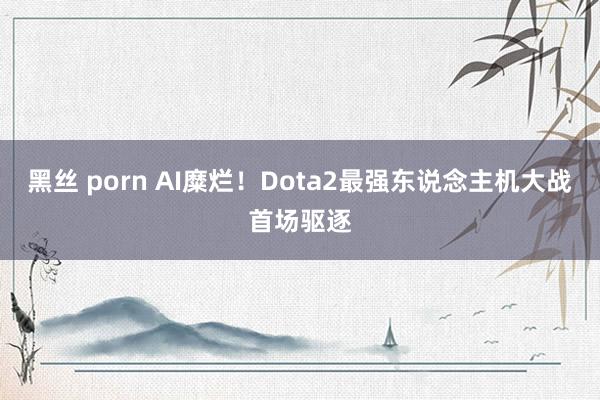 黑丝 porn AI糜烂！Dota2最强东说念主机大战首场驱逐