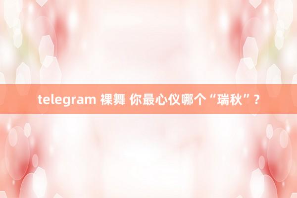 telegram 裸舞 你最心仪哪个“瑞秋”？