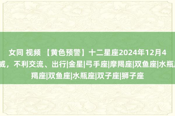 女同 视频 【黄色预警】十二星座2024年12月4号运势：水逆发威，不利交流、出行|金星|弓手座|摩羯座|双鱼座|水瓶座|双子座|狮子座