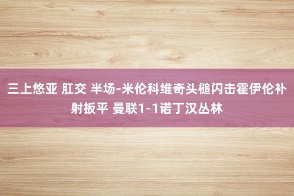 三上悠亚 肛交 半场-米伦科维奇头槌闪击霍伊伦补射扳平 曼联1-1诺丁汉丛林