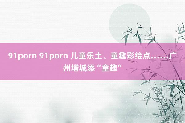 91porn 91porn 儿童乐土、童趣彩绘点……广州增城添“童趣”