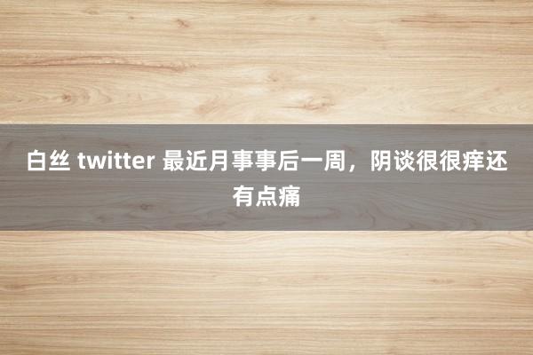 白丝 twitter 最近月事事后一周，阴谈很很痒还有点痛