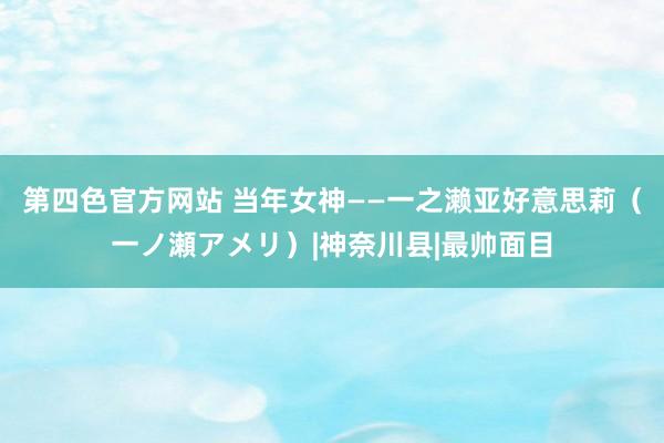 第四色官方网站 当年女神——一之濑亚好意思莉（一ノ瀬アメリ）|神奈川县|最帅面目