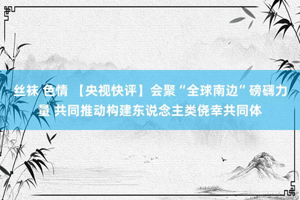 丝袜 色情 【央视快评】会聚“全球南边”磅礴力量 共同推动构建东说念主类侥幸共同体