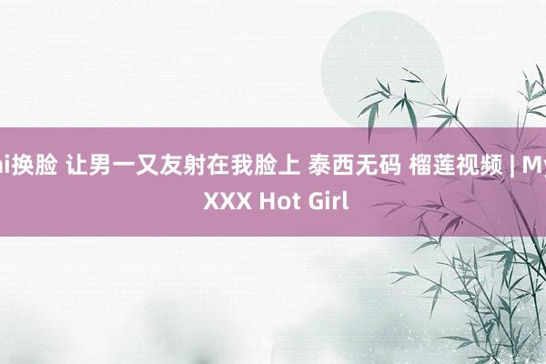 ai换脸 让男一又友射在我脸上 泰西无码 榴莲视频 | My XXX Hot Girl