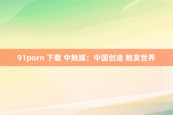 91porn 下载 中触媒：中国创造 触发世界