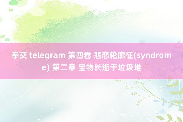 拳交 telegram 第四卷 悲恋轮廓征(syndrome) 第二章 宝物长逝于垃圾堆