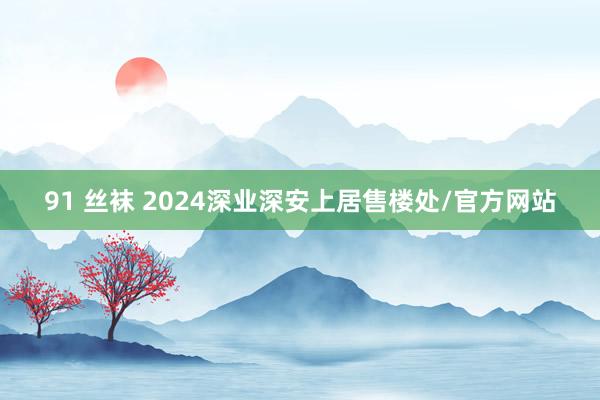 91 丝袜 2024深业深安上居售楼处/官方网站