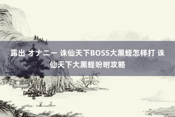 露出 オナニー 诛仙天下BOSS大黑蛭怎样打 诛仙天下大黑蛭吩咐攻略