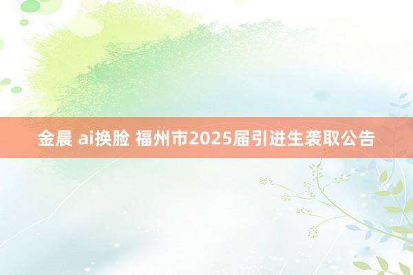 金晨 ai换脸 福州市2025届引进生袭取公告