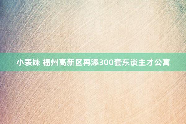 小表妹 福州高新区再添300套东谈主才公寓